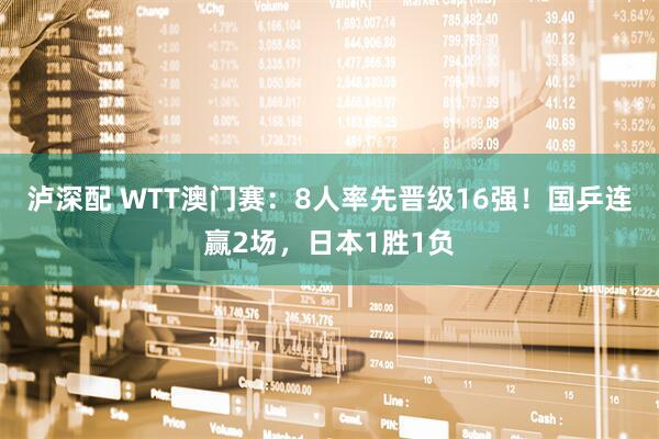 泸深配 WTT澳门赛：8人率先晋级16强！国乒连赢2场，日本1胜1负