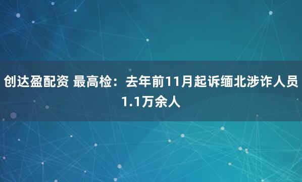 创达盈配资 最高检：去年前11月起诉缅北涉诈人员1.1万余人
