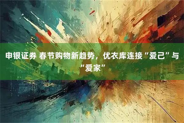 申银证券 春节购物新趋势，优衣库连接“爱己”与“爱家”