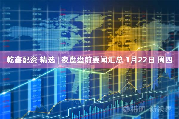乾鑫配资 精选 | 夜盘盘前要闻汇总 1月22日 周四