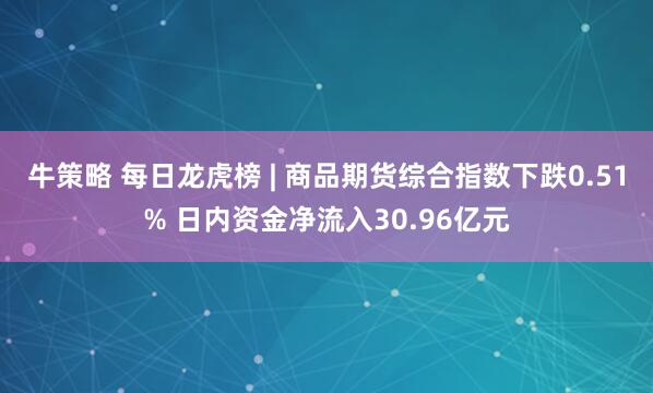 牛策略 每日龙虎榜 | 商品期货综合指数下跌0.51% 日内资金净流入30.96亿元