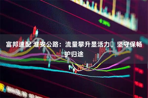 富邦速配 淮安公路：流量攀升显活力 坚守保畅护归途