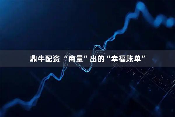鼎牛配资 “商量”出的“幸福账单”