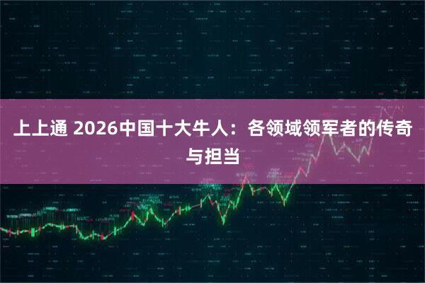 上上通 2026中国十大牛人：各领域领军者的传奇与担当