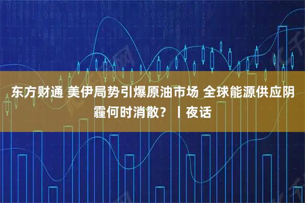 东方财通 美伊局势引爆原油市场 全球能源供应阴霾何时消散？丨夜话