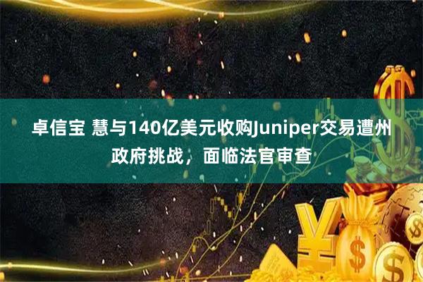 卓信宝 慧与140亿美元收购Juniper交易遭州政府挑战，面临法官审查