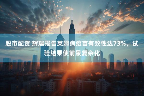 股市配资 辉瑞报告莱姆病疫苗有效性达73%，试验结果使前景复杂化
