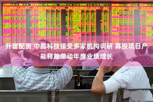 升富配资 中晶科技接受多家机构调研 募投项目产能释放带动年度业绩增长