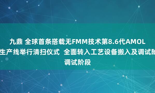 九鼎 全球首条搭载无FMM技术第8.6代AMOLED生产线举行清扫仪式  全面转入工艺设备搬入及调试阶段