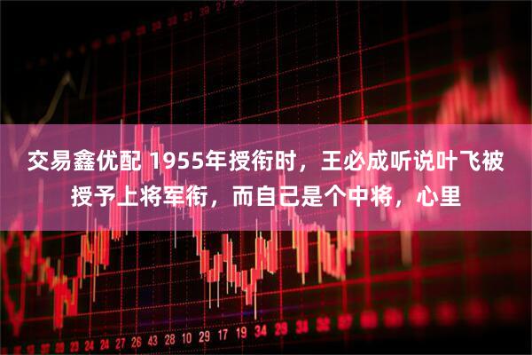 交易鑫优配 1955年授衔时，王必成听说叶飞被授予上将军衔，而自己是个中将，心里