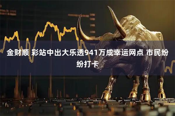 金财顺 彩站中出大乐透941万成幸运网点 市民纷纷打卡