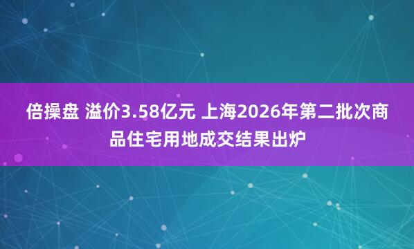倍操盘 溢价3.58亿元 上海2026年第二批次商品住宅用地成交结果出炉