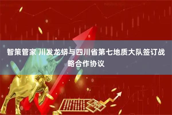 智策管家 川发龙蟒与四川省第七地质大队签订战略合作协议