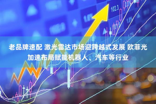 老品牌速配 激光雷达市场迎跨越式发展 欧菲光加速布局赋能机器人、汽车等行业