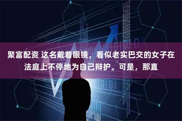 聚富配资 这名戴着眼镜，看似老实巴交的女子在法庭上不停地为自己辩护。可是，那直
