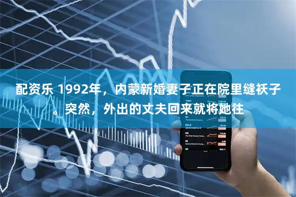 配资乐 1992年，内蒙新婚妻子正在院里缝袄子。突然，外出的丈夫回来就将她往
