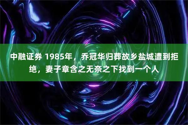 中融证券 1985年，乔冠华归葬故乡盐城遭到拒绝，妻子章含之无奈之下找到一个人