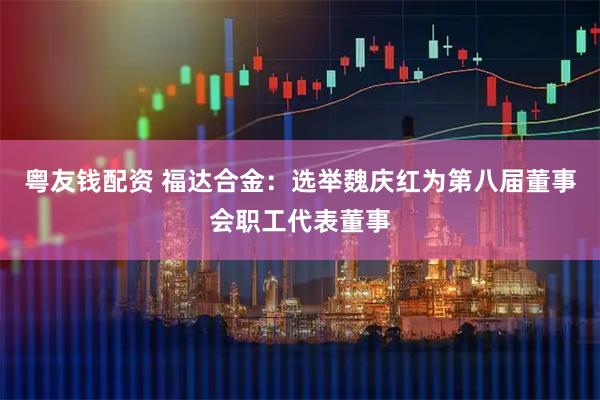 粤友钱配资 福达合金：选举魏庆红为第八届董事会职工代表董事
