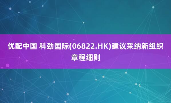 优配中国 科劲国际(06822.HK)建议采纳新组织章程细则