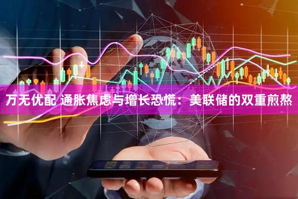 万无优配 通胀焦虑与增长恐慌：美联储的双重煎熬