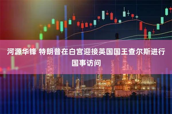 河源华锋 特朗普在白宫迎接英国国王查尔斯进行国事访问