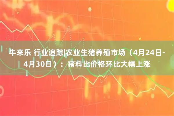 牛来乐 行业追踪|农业生猪养殖市场(4月24日-4月30日):猪料比价格环比大幅上涨