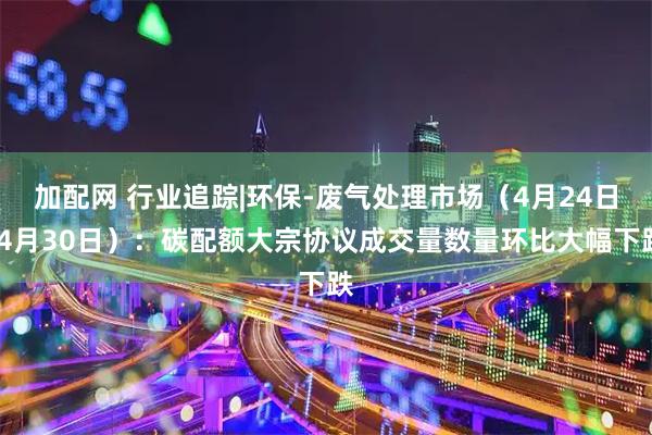 加配网 行业追踪|环保-废气处理市场(4月24日-4月30日):碳配额大宗协议成交量数量环比大幅下跌