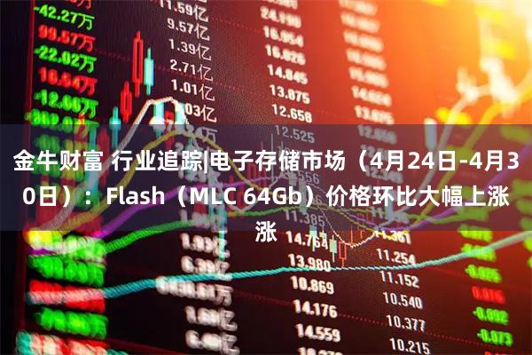 金牛财富 行业追踪|电子存储市场（4月24日-4月30日）：Flash（MLC 64Gb）价格环比大幅上涨