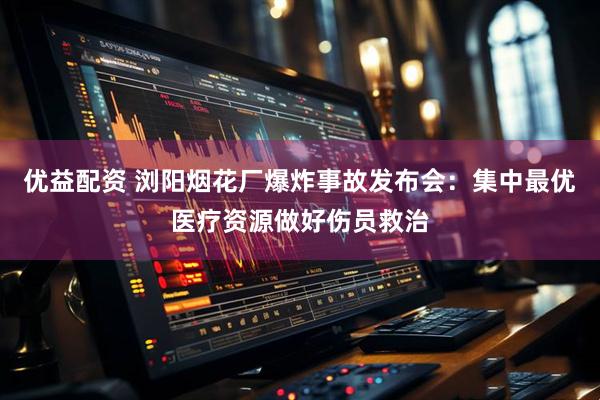 优益配资 浏阳烟花厂爆炸事故发布会：集中最优医疗资源做好伤员救治