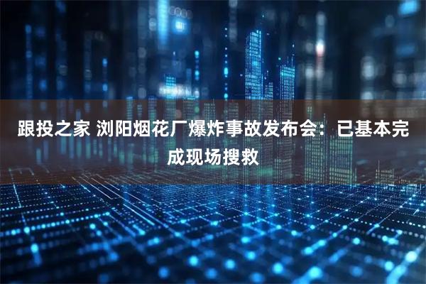 跟投之家 浏阳烟花厂爆炸事故发布会：已基本完成现场搜救