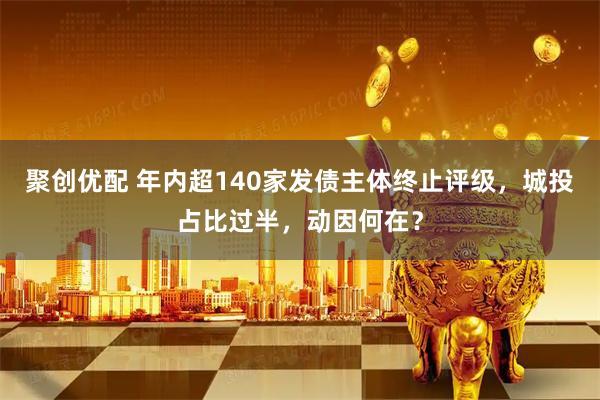 聚创优配 年内超140家发债主体终止评级，城投占比过半，动因何在？
