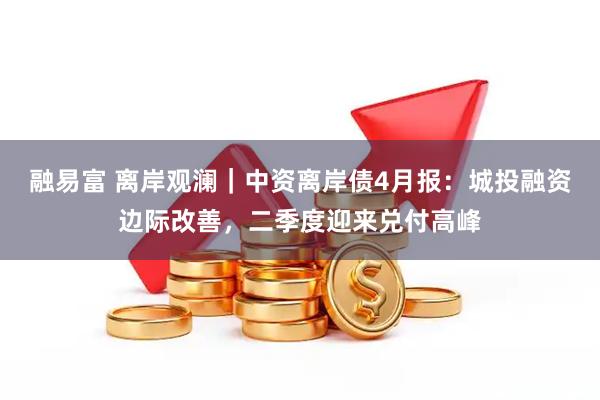 融易富 离岸观澜｜中资离岸债4月报：城投融资边际改善，二季度迎来兑付高峰
