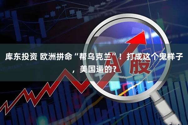 库东投资 欧洲拼命“帮乌克兰”！打成这个鬼样子，美国逼的？
