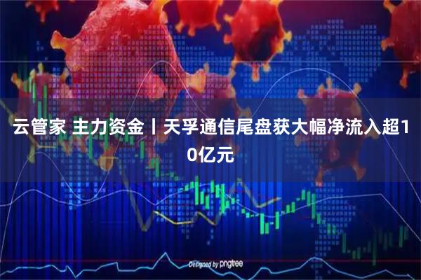云管家 主力资金丨天孚通信尾盘获大幅净流入超10亿元