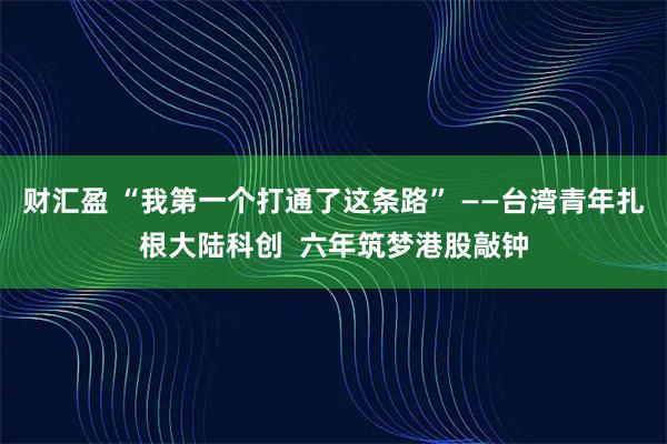 财汇盈 “我第一个打通了这条路” ——台湾青年扎根大陆科创  六年筑梦港股敲钟