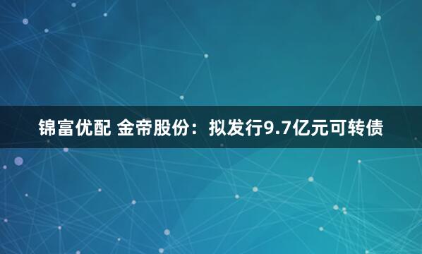 锦富优配 金帝股份：拟发行9.7亿元可转债