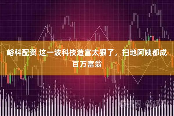 峪科配资 这一波科技造富太狠了，扫地阿姨都成百万富翁