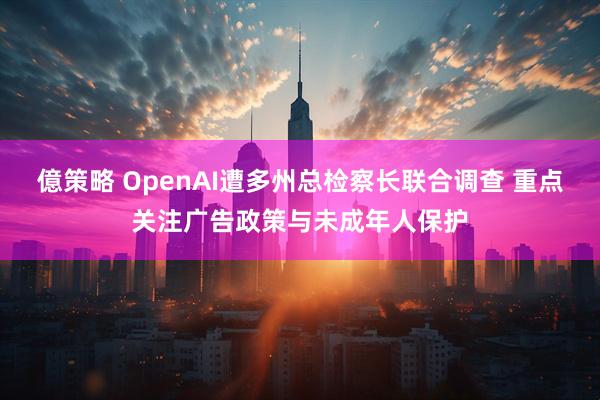 億策略 OpenAI遭多州总检察长联合调查 重点关注广告政策与未成年人保护