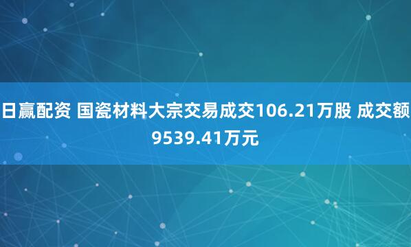 日赢配资 国瓷材料大宗交易成交106.21万股 成交额9539.41万元