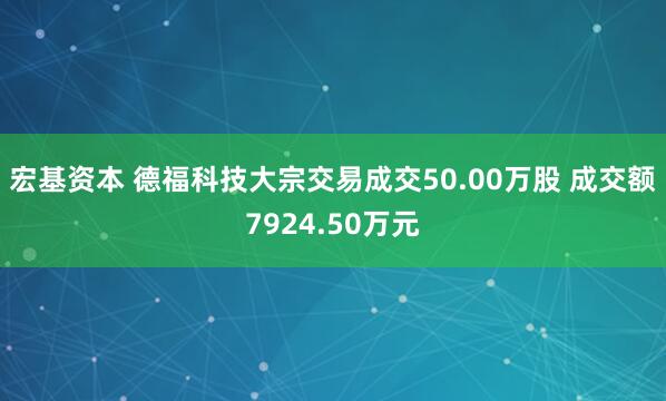 宏基资本 德福科技大宗交易成交50.00万股 成交额7924.50万元