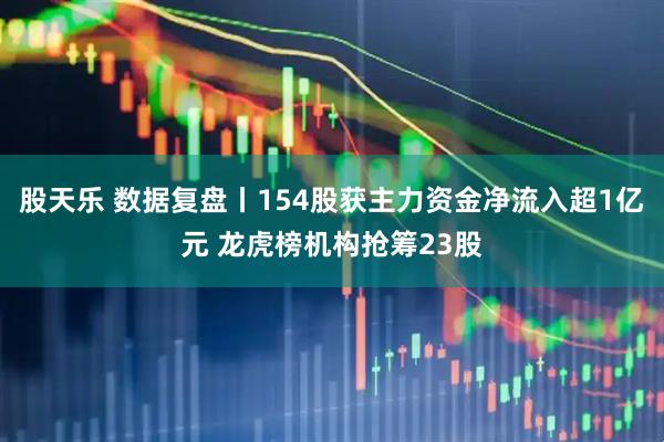 股天乐 数据复盘丨154股获主力资金净流入超1亿元 龙虎榜机构抢筹23股