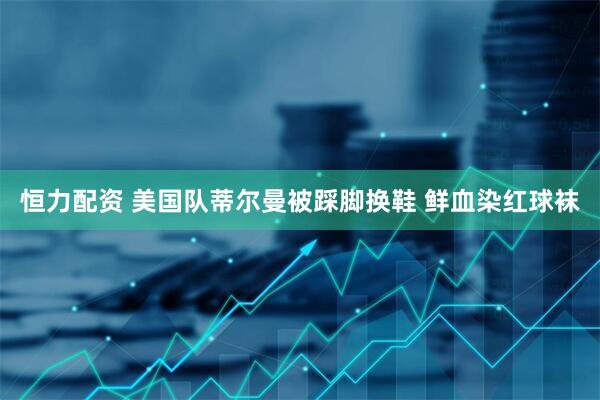 恒力配资 美国队蒂尔曼被踩脚换鞋 鲜血染红球袜