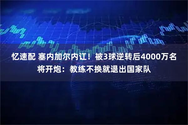 忆速配 塞内加尔内讧！被3球逆转后4000万名将开炮：教练不换就退出国家队