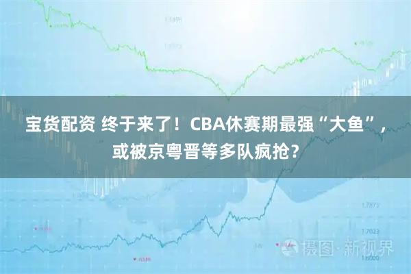 宝货配资 终于来了！CBA休赛期最强“大鱼”，或被京粤晋等多队疯抢？