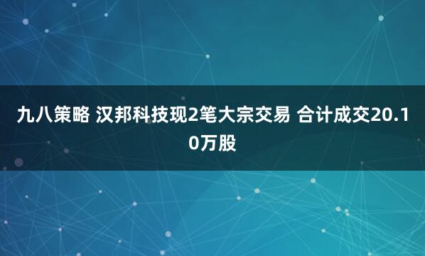 九八策略 汉邦科技现2笔大宗交易 合计成交20.10万股