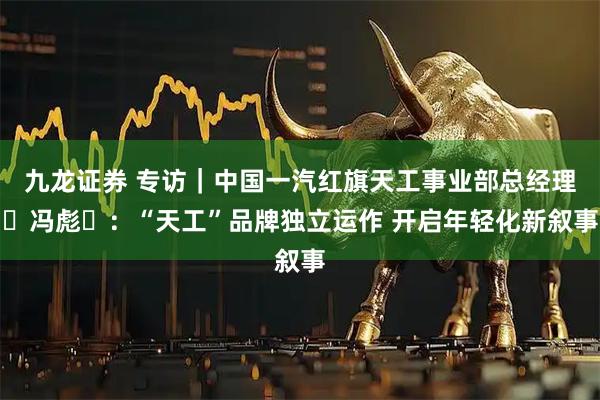 九龙证券 专访|中国一汽红旗天工事业部总经理冯彪:“天工”品牌独立运作 开启年轻化新叙事