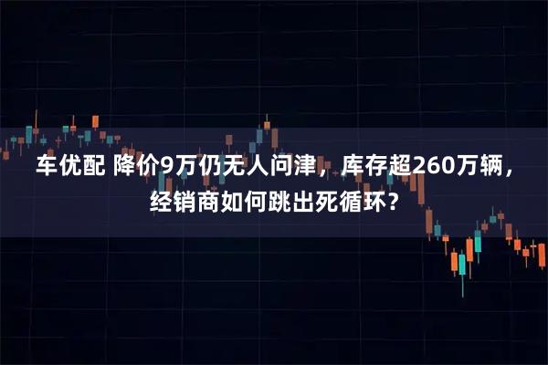 车优配 降价9万仍无人问津，库存超260万辆，经销商如何跳出死循环？