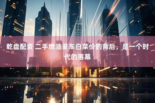 乾盘配资 二手燃油豪车白菜价的背后，是一个时代的落幕