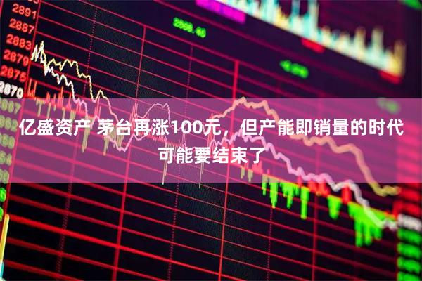 亿盛资产 茅台再涨100元，但产能即销量的时代可能要结束了