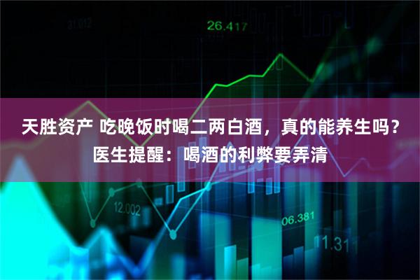 天胜资产 吃晚饭时喝二两白酒，真的能养生吗？医生提醒：喝酒的利弊要弄清